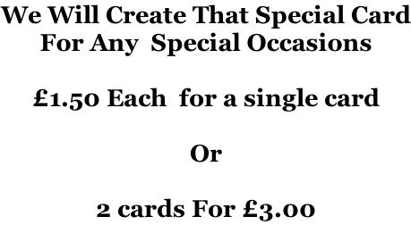 We Will Create That Special Card For Any  Special Occasions   £1.50 Each  for a single card  Or  2 cards For £3.00