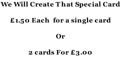 We Will Create That Special Card   £1.50 Each  for a single card  Or  2 cards For £3.00